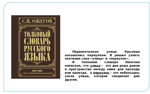 Первоначально улица Крылова называлась переулком. Я решил узнать значение слов «улица» и «переулок». В толковом словаре Ожегова написано, что улица – это два ряда домов и пространство между ними для прохода или проезда, а переулок  – это небольшая, узкая улица, которая соединяет две другие. 