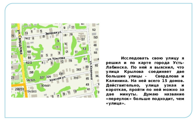  Исследовать свою улицу я решил и по карте города Усть-Лабинска. По ней я выяснил, что улица Крылова соединяет две большие улицы - Свердлова и Калинина. На ней всего 15 домов. Действительно, улица узкая и короткая, пройти по ней можно за две минуты. Думаю название «переулок» больше подходит, чем «улица». 