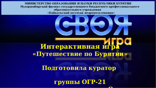 МИНИСТЕРСТВО ОБРАЗОВАНИЯ И НАУКИ РЕСПУБЛИКИ БУРЯТИЯ  Мухоршибирский филиал государственного бюджетного профессионального образовательного учреждения  «Байкальский колледж недропользования» Интерактивная игра «Путешествие по Бурятии»  Подготовила куратор  группы ОГР-21  по специальности «Открытые горные работы» Кравцова Алеся Николаевна 