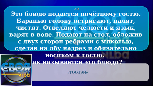 2 0 Это блюдо подается почётному гостю. Баранью голову остригают, палят, чистят. Отделяют челюсти и язык, варят в воде. Подают на стол, обложив с двух сторон ребрами с мякотью, сделав на лбу надрез и обязательно носиком к гостю. Как называется это блюдо? CLICK ON THE QUESTION BOX TO REVEAL THE ANSWER CLICK ON THE ANSWER BOX TO RETURN TO THE MAIN MENU 2 