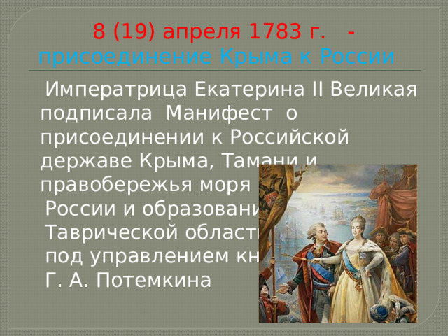 8 (19) апреля 1783 г. - присоединение Крыма к России  Императрица Екатерина II Великая подписала Манифест о присоединении к Российской державе Крыма, Тамани и правобережья моря к  России и образования  Таврической области  под управлением князя  Г. А. Потемкина 