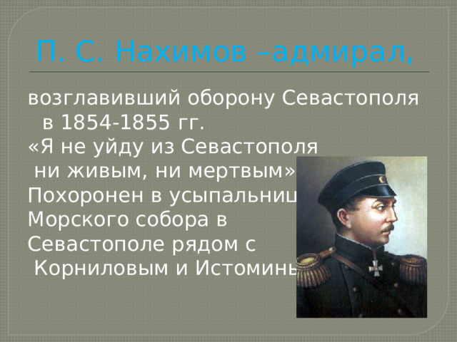 П. С. Нахимов –адмирал, возглавивший оборону Севастополя в 1854-1855 гг. «Я не уйду из Севастополя  ни живым, ни мертвым». Похоронен в усыпальнице Морского собора в Севастополе рядом с  Корниловым и Истоминым. 