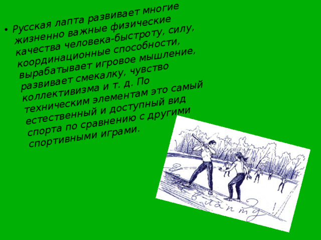 Русская лапта развивает многие жизненно важные физические качества человека-быстроту, силу, координационные способности, вырабатывает игровое мышление, развивает смекалку, чувство коллективизма и т. д. По техническим элементам это самый естественный и доступный вид спорта по сравнению с другими спортивными играми. 
