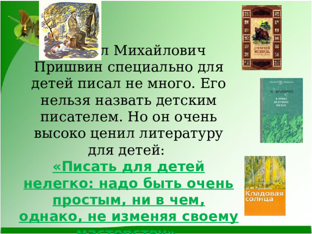 Михаил Михайлович Пришвин специально для детей писал не много. Его нельзя назвать детским писателем. Но он очень высоко ценил литературу для детей:  «Писать для детей нелегко: надо быть очень простым, ни в чем, однако, не изменяя своему мастерству». 