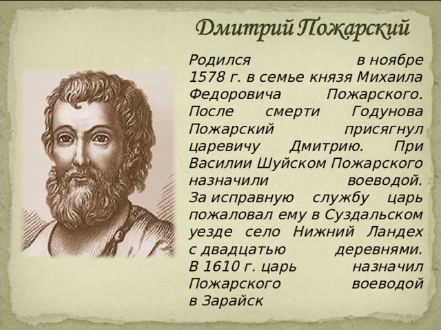  Родился в ноябре 1578 г. в семье князя Михаила Федоровича Пожарского. После смерти Годунова Пожарский присягнул царевичу Дмитрию. При Василии Шуйском Пожарского назначили воеводой. За исправную службу царь пожаловал ему в Суздальском уезде село Нижний Ландех с двадцатью деревнями. В 1610 г. царь назначил Пожарского воеводой в Зарайск 