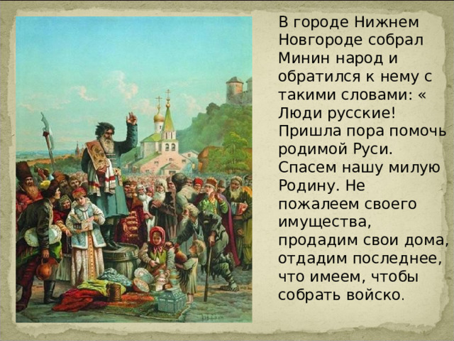 В городе Нижнем Новгороде собрал Минин народ и обратился к нему с такими словами: « Люди русские! Пришла пора помочь родимой Руси. Спасем нашу милую Родину. Не пожалеем своего имущества, продадим свои дома, отдадим последнее, что имеем, чтобы собрать войско . 