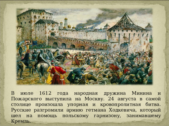 В июле 1612 года народная дружина Минина и Пожарского выступила на Москву. 24 августа в самой столице произошла упорная и кровопролитная битва. Русские разгромили армию гетмана Ходкевича, который шел на помощь польскому гарнизону, занимавшему Кремль. 