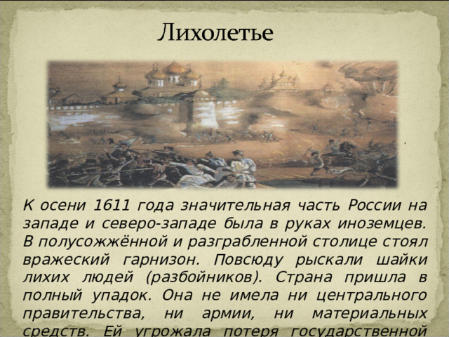 К осени 1611 года значительная часть России на западе и северо-западе была в руках иноземцев. В полусожжённой и разграбленной столице стоял вражеский гарнизон. Повсюду рыскали шайки лихих людей (разбойников). Страна пришла в полный упадок. Она не имела ни центрального правительства, ни армии, ни материальных средств. Ей угрожала потеря государственной независимости. Эту страшную пору народ прозвал « лихолетьем ». 