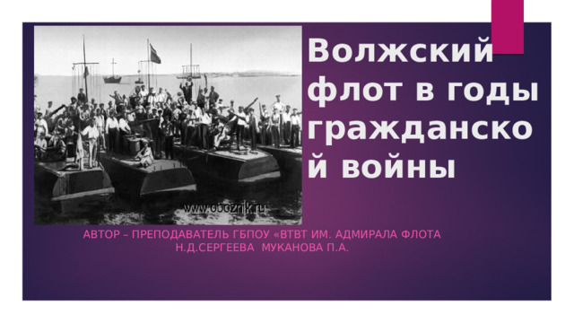    Волжский флот в годы гражданской войны   Автор – преподаватель ГБПОУ «ВТВТ им. адмирала флота Н.Д.Сергеева Муканова П.А. 