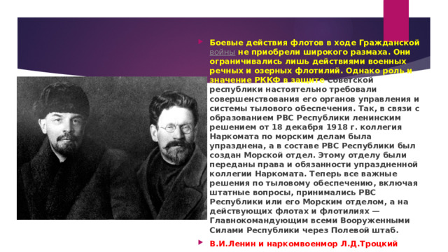 Боевые действия флотов в ходе Гражданской   войны  не приобрели широкого размаха. Они ограничивались лишь действиями военных речных и озерных флотилий. Однако  роль и значение РККФ в защите Советской республики настоятельно требовали совершенствования его органов управления и системы тылового обеспечения. Так, в связи с образованием РВС Республики  ленинским решением от 18 декабря 1918 г. коллегия Наркомата по морским делам была упразднена, а в составе РВС Республики был создан Морской отдел. Этому отделу были переданы права и обязанности упраздненной коллегии Наркомата. Теперь все важные решения по тыловому обеспечению, включая штатные вопросы, принимались РВС Республики или его Морским отделом, а на действующих флотах и флотилиях — Главнокомандующим всеми Вооруженными Силами Республики через Полевой штаб. В.И.Ленин и наркомвоенмор Л.Д.Троцкий 