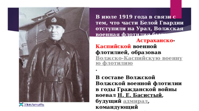 В июле 1919 года в связи с тем, что части Белой Гвардии отступили на Урал, Волжская военная флотилия была объединена с Астраханско - Каспийской военной флотилией, образовав  Волжско-Каспийскую военную флотилию . В составе Волжской Волжской военной флотилии в годы Гражданской войны воевал  Н. Е. Басистый , будущий  адмирал , командующий  Черноморского флота .  Адмирал Н.Е.Басистый 