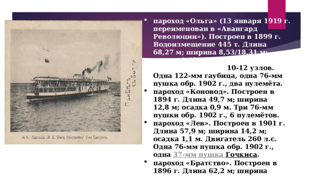 пароход «Ольга» (13 января 1919 г. переименован в «Авангард Революции»). Построен в 1899 г. Водоизмещение 445 т. Длина 68,27 м; ширина 8,53/18,31 м; осадка 1,42 м. Двигатель — около 1000 л.с. Скорость 10-12 узлов. Одна 122-мм гаубица, одна 76-мм пушка обр. 1902 г., два пулемёта. пароход «Коновод». Построен в 1894 г. Длина 49,7 м; ширина 12,8 м; осадка 0,9 м. Три 76-мм пушки обр. 1902 г., 6 пулемётов. пароход «Лев». Построен в 1901 г. Длина 57,9 м; ширина 14,2 м; осадка 1,1 м. Двигатель 260 л.с. Одна 76-мм пушка обр. 1902 г., одна  37-мм пушка Гочкиса . пароход «Братство». Построен в 1896 г. Длина 62,2 м; ширина 18,8 м; осадка 1,4 м. Двигатель 720 л.с.  пароход «Ольга» 