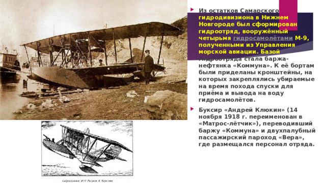 Из остатков Самарского гидродивизиона в Нижнем Новгороде был сформирован гидроотряд, вооружённый четырьмя  гидросамолётами  М-9, полученными из Управления морской авиации. Базой гидроотряда стала баржа-нефтянка «Коммуна». К её бортам были приделаны кронштейны, на которых закреплялись убираемые на время похода спуски для приёма и вывода на воду гидросамолётов. Буксир «Андрей Клюкин» (14 ноября 1918 г. переименован в «Матрос-лётчик»), переводивший баржу «Коммуна» и двухпалубный пассажирский пароход «Вера», где размещался персонал отряда. 