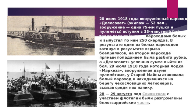 20 июля 1918 года вооружённый пароход «Делосовет» (экипаж — 52 чел., вооружение — одна 75-мм пушка и пулемёты) вступил в 35-минутный бой с тремя вооружёнными пароходами белых и выпустил по ним 250 снарядов. В результате один из белых пароходов затонул в результате взрыва боеприпасов, на втором пароходе прямым попаданием была разбита рубка, а «Делосовет» успешно сумел выйти из боя. 29 июля 1918 года моторная лодка «Маркиза», вооружённая двумя пулемётами, у Старой Майны атаковала белый пароход и находившихся на берегу чехословацких легионеров, вызвав среди них панику. 28  —  29 августа  под  Свияжском  с участием флотилии были разгромлены белогвардейские  части . 