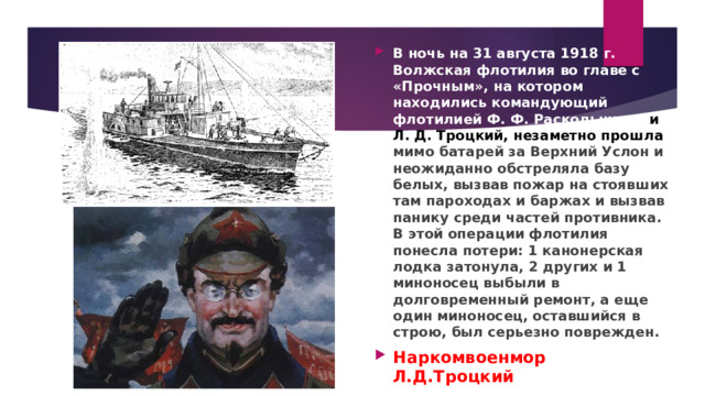 В ночь на 31 августа 1918 г. Волжская флотилия во главе с «Прочным», на котором находились командующий флотилией Ф. Ф. Раскольников и Л. Д. Троцкий, незаметно прошла мимо батарей за Верхний Услон и неожиданно обстреляла базу белых, вызвав пожар на стоявших там пароходах и баржах и вызвав панику среди частей противника. В этой операции флотилия понесла потери: 1 канонерская лодка затонула, 2 других и 1 миноносец выбыли в долговременный ремонт, а еще один миноносец, оставшийся в строю, был серьезно поврежден. Наркомвоенмор Л.Д.Троцкий 