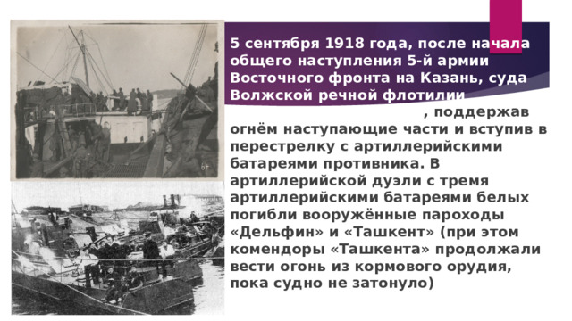 5 сентября 1918 года, после начала общего наступления 5-й армии Восточного фронта на Казань, суда Волжской речной флотилии спустились по течению , поддержав огнём наступающие части и вступив в перестрелку с артиллерийскими батареями противника. В артиллерийской дуэли с тремя артиллерийскими батареями белых погибли вооружённые пароходы «Дельфин» и «Ташкент» (при этом комендоры «Ташкента» продолжали вести огонь из кормового орудия, пока судно не затонуло) 