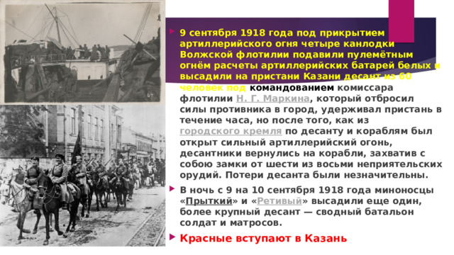  9 сентября 1918 года под прикрытием артиллерийского огня четыре канлодки Волжской флотилии подавили пулемётным огнём расчеты артиллерийских батарей белых и высадили на пристани Казани десант из 60 человек под командованием  комиссара флотилии  Н. Г. Маркина , который отбросил силы противника в город, удерживал пристань в течение часа, но после того, как из  городского кремля  по десанту и кораблям был открыт сильный артиллерийский огонь, десантники вернулись на корабли, захватив с собою замки от шести из восьми неприятельских орудий. Потери десанта были незначительны. В ночь с 9 на 10 сентября 1918 года миноносцы « Прыткий » и « Ретивый » высадили еще один, более крупный десант — сводный батальон солдат и матросов. Красные вступают в Казань 