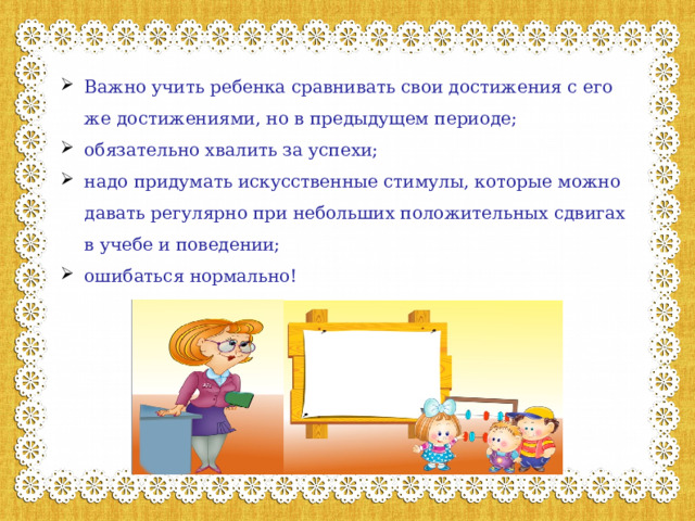Важно учить ребенка сравнивать свои достижения с его же достижениями, но в предыдущем периоде; обязательно хвалить за успехи; надо придумать искусственные стимулы, которые можно давать регулярно при небольших положительных сдвигах в учебе и поведении; ошибаться нормально!   