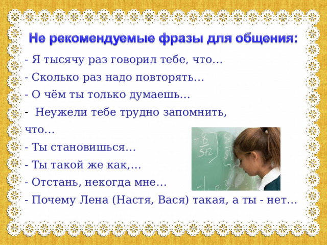 - Я тысячу раз говорил тебе, что… - Сколько раз надо повторять… - О чём ты только думаешь… Неужели тебе трудно запомнить, что… - Ты становишься… - Ты такой же как,… - Отстань, некогда мне… - Почему Лена (Настя, Вася) такая, а ты - нет… 
