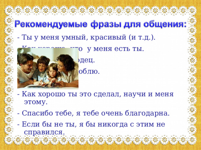 - Ты у меня умный, красивый (и т.д.). - Как хорошо, что у меня есть ты. - Ты у меня молодец. - Я тебя очень люблю. - Как хорошо ты это сделал, научи и меня этому. - Спасибо тебе, я тебе очень благодарна. - Если бы не ты, я бы никогда с этим не справился. 
