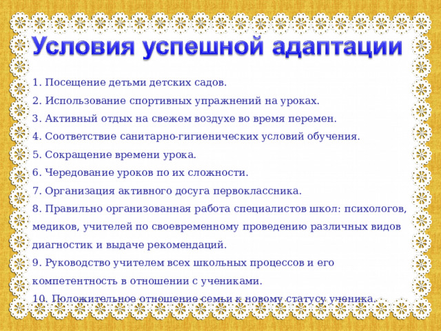 1. Посещение детьми детских садов. 2. Использование спортивных упражнений на уроках. 3. Активный отдых на свежем воздухе во время перемен. 4. Соответствие санитарно-гигиенических условий обучения. 5. Сокращение времени урока. 6. Чередование уроков по их сложности. 7. Организация активного досуга первоклассника. 8. Правильно организованная работа специалистов школ: психологов, медиков, учителей по своевременному проведению различных видов диагностик и выдаче рекомендаций. 9. Руководство учителем всех школьных процессов и его компетентность в отношении с учениками. 10. Положительное отношение семьи к новому статусу ученика. 
