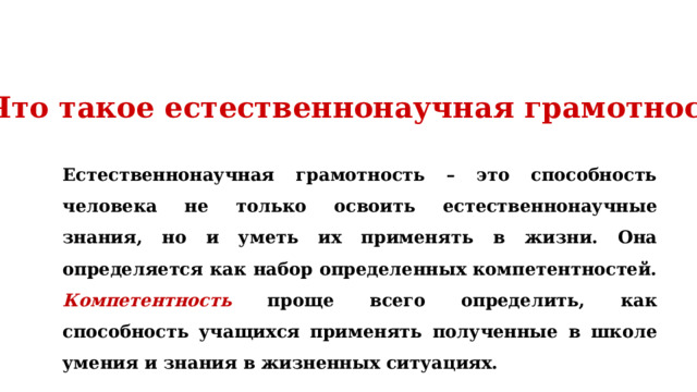 Что такое естественнонаучная грамотность? Естественнонаучная грамотность – это способность человека не только освоить естественнонаучные знания, но и уметь их применять в жизни. Она определяется как набор определенных компетентностей. Компетентность проще всего определить, как способность учащихся применять полученные в школе умения и знания в жизненных ситуациях. 