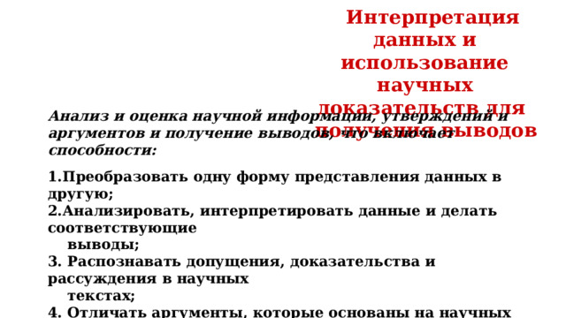 Интерпретация данных и использование научных доказательств для получения выводов Анализ и оценка научной информации, утверждений и аргументов и получение выводов, что включает способности:  1.Преобразовать одну форму представления данных в другую; 2.Анализировать, интерпретировать данные и делать соответствующие  выводы; 3. Распознавать допущения, доказательства и рассуждения в научных  текстах; 4. Отличать аргументы, которые основаны на научных доказательствах,  от аргументов, основанных на других соображениях; 5. Оценивать научные аргументы и доказательства из различных  источников (например, газета, интернет, журналы). 