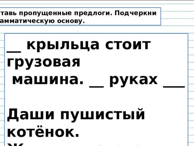 Вставь пропущенные предлоги. Подчеркни грамматическую основу. __ крыльца стоит грузовая  машина. __ руках ___ Даши пушистый котёнок. Жильцы приехали ___ новый дом. 