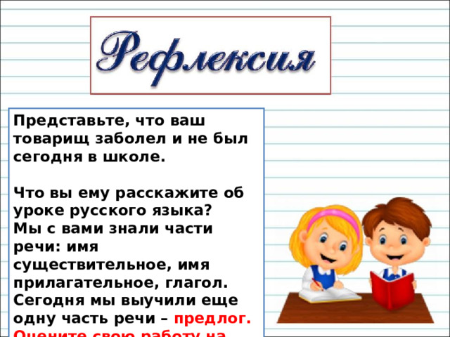 Представьте, что ваш товарищ заболел и не был сегодня в школе.                           Что вы ему расскажите об уроке русского языка? Мы с вами знали части речи: имя существительное, имя прилагательное, глагол. Сегодня мы выучили еще одну часть речи – предлог. Оцените свою работу на уроке. 