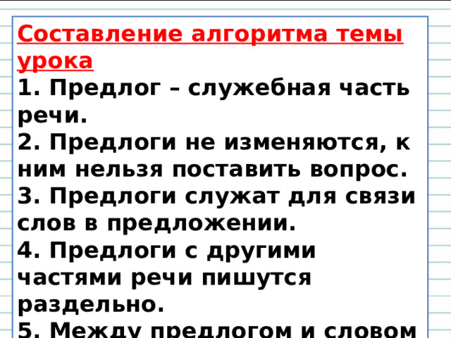 Составление алгоритма темы урока 1. Предлог – служебная часть речи. 2. Предлоги не изменяются, к ним нельзя поставить вопрос. 3. Предлоги служат для связи слов в предложении. 4. Предлоги с другими частями речи пишутся раздельно. 5. Между предлогом и словом можно вставить другое слово или вопрос.     
