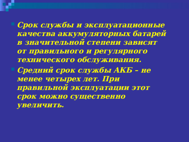 Срок службы и эксплуатационные качества аккумуляторных батарей в значительной степени зависят от правильного и регулярного технического обслуживания. Средний срок службы АКБ – не менее четырех лет . При правильной эксплуатации этот срок можно существенно увеличить.  