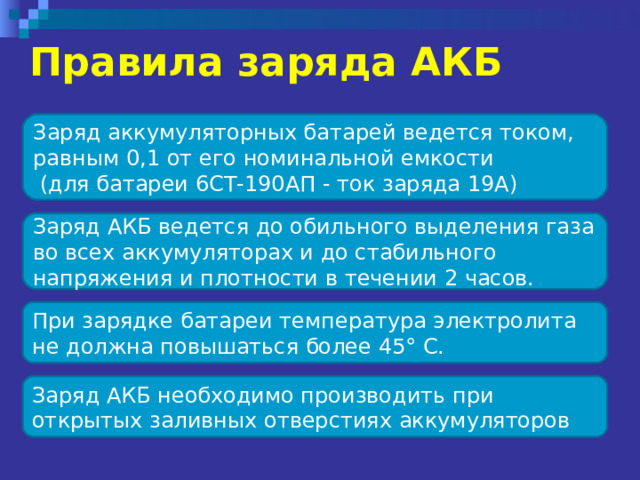 Правила заряда АКБ  Заряд аккумуляторных батарей ведется током, равным 0,1 от его номинальной емкости  (для батареи 6СТ-190АП - ток заряда 19А) Заряд АКБ ведется до обильного выделения газа во всех аккумуляторах и до стабильного напряжения и плотности в течении 2 часов.  При зарядке батареи температура электролита не должна повышаться более 45° С. Заряд АКБ необходимо производить при открытых заливных отверстиях аккумуляторов 