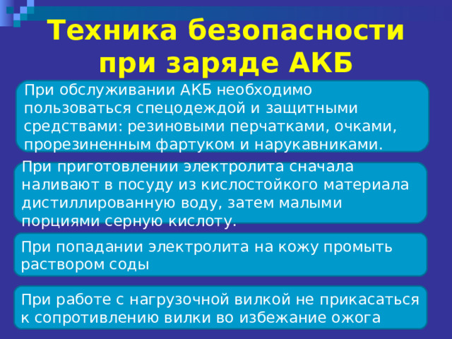 Техника безопасности при заряде АКБ При обслуживании АКБ необходимо пользоваться спецодеждой и защитными средствами: резиновыми перчатками, очками, прорезиненным фартуком и нарукавниками. При приготовлении электролита сначала наливают в посуду из кислостойкого материала дистиллированную воду, затем малыми порциями серную кислоту. При попадании электролита на кожу промыть раствором соды При работе с нагрузочной вилкой не прикасаться к сопротивлению вилки во избежание ожога 