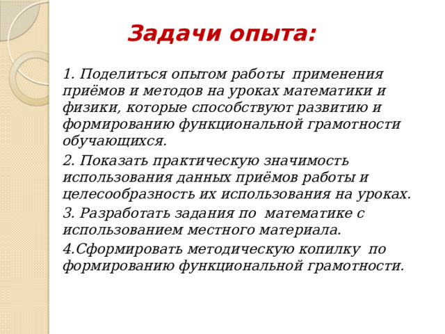 Задачи опыта: 1. Поделиться опытом работы применения приёмов и методов на уроках математики и физики, которые способствуют развитию и формированию функциональной грамотности обучающихся. 2. Показать практическую значимость использования данных приёмов работы и целесообразность их использования на уроках. 3. Разработать задания по математике с использованием местного материала. 4.Сформировать методическую копилку по формированию функциональной грамотности. 