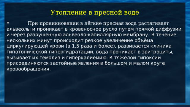 Утопление в пресной воде  При проникновении в лёгкие пресная вода растягивает альвеолы и проникает в кровеносное русло путем прямой диффузии и через разрушенную альвеоло-капиллярную мембрану. В течение нескольких минут происходит резкое увеличение объёма циркулирующей крови (в 1,5 раза и более), развивается клиника гипотонической гипергидратации, вода проникает в эритроциты, вызывает их гемолиз и гиперкалиемию. К тяжелой гипоксии присоединяются застойные явления в большом и малом круге кровообращения. 