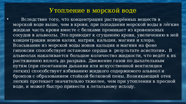 Утопление в морской воде  Вследствие того, что концентрация растворённых веществ в морской воде выше, чем в крови, при попадании морской воды в лёгкие жидкая часть крови вместе с белками проникает из кровеносных сосудов в альвеолы. Это приводит к сгущению крови, увеличению в ней концентрации ионов калия, натрия, кальция, магния и хлора.  Всасывание из морской воды ионов кальция и магния на фоне гипоксии способствует остановке сердца в результате асистолии . В альвеолах накаливается большое количество жидкости, что ведёт к их растяжению вплоть до разрыва.  Движение газов по дыхательным путям (при спонтанном дыхании или искусственной вентиляции легких) способствует взбиванию жидкого содержимого альвеол и бронхов с образованием стойкой белковой пены. Возникающий отек легких протекает значительно тяжелее, чем при утоплении в пресной воде, и может быстро привести к летальному исходу. 
