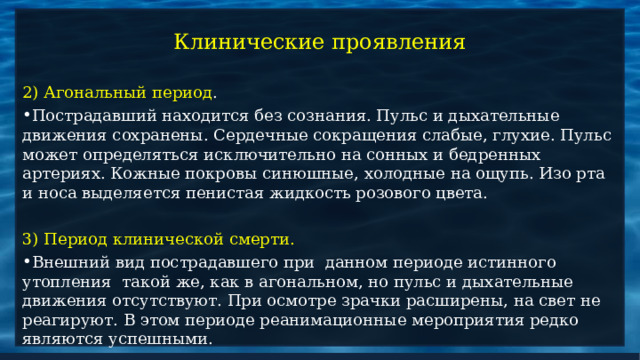 Клинические проявления 2) Агональный период . Пострадавший находится без сознания. Пульс и дыхательные движения сохранены. Сердечные сокращения слабые, глухие. Пульс может определяться исключительно на сонных и бедренных артериях. Кожные покровы синюшные, холодные на ощупь. Изо рта и носа выделяется пенистая жидкость розового цвета.  3) Период клинической смерти. Внешний вид пострадавшего при данном периоде истинного утопления такой же, как в агональном, но пульс и дыхательные движения отсутствуют. При осмотре зрачки расширены, на свет не реагируют. В этом периоде реанимационные мероприятия редко являются успешными.  