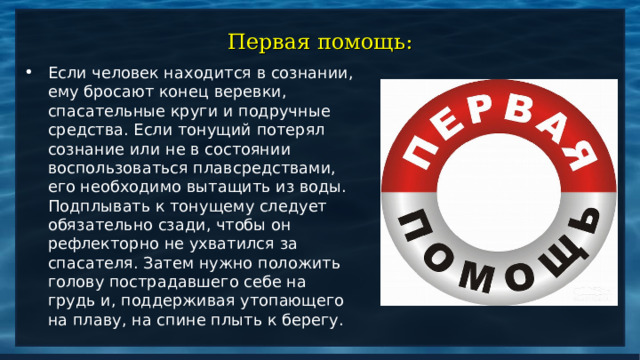 Первая помощь: Если человек находится в сознании, ему бросают конец веревки, спасательные круги и подручные средства. Если тонущий потерял сознание или не в состоянии воспользоваться плавсредствами, его необходимо вытащить из воды. Подплывать к тонущему следует обязательно сзади, чтобы он рефлекторно не ухватился за спасателя. Затем нужно положить голову пострадавшего себе на грудь и, поддерживая утопающего на плаву, на спине плыть к берегу.  