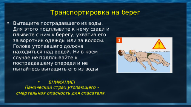 Транспортировка на берег Вытащите пострадавшего из воды. Для этого подплывите к нему сзади и плывите с ним к берегу, ухватив его за воротник одежды или за волосы. Голова утопавшего должна находиться над водой. Ни в коем случае не подплывайте к пострадавшему спереди и не пытайтесь вытащить его из воды  ВНИМАНИЕ!  Панический страх утопающего - смертельная опасность для спасателя.    