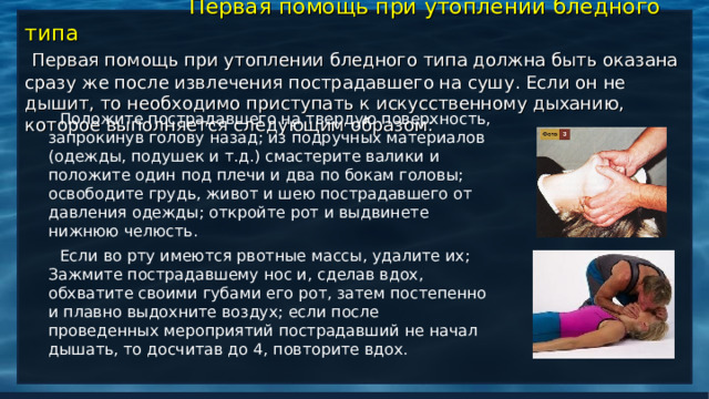    Первая помощь при утоплении бледного типа   Первая помощь при утоплении бледного типа должна быть оказана сразу же после извлечения пострадавшего на сушу. Если он не дышит, то необходимо приступать к искусственному дыханию, которое выполняется следующим образом:    Положите пострадавшего на твердую поверхность, запрокинув голову назад; из подручных материалов (одежды, подушек и т.д.) смастерите валики и положите один под плечи и два по бокам головы; освободите грудь, живот и шею пострадавшего от давления одежды; откройте рот и выдвинете нижнюю челюсть.  Если во рту имеются рвотные массы, удалите их; Зажмите пострадавшему нос и, сделав вдох, обхватите своими губами его рот, затем постепенно и плавно выдохните воздух; если после проведенных мероприятий пострадавший не начал дышать, то досчитав до 4, повторите вдох.   
