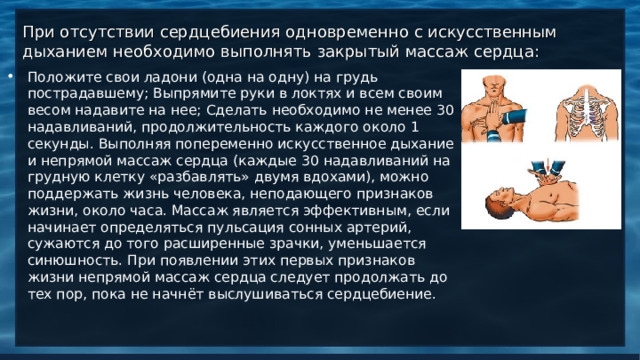 При отсутствии сердцебиения одновременно с искусственным дыханием необходимо выполнять закрытый массаж сердца: Положите свои ладони (одна на одну) на грудь пострадавшему; Выпрямите руки в локтях и всем своим весом надавите на нее; Сделать необходимо не менее 30 надавливаний, продолжительность каждого около 1 секунды. Выполняя попеременно искусственное дыхание и непрямой массаж сердца (каждые 30 надавливаний на грудную клетку «разбавлять» двумя вдохами), можно поддержать жизнь человека, неподающего признаков жизни, около часа. Массаж является эффективным, если начинает определяться пульсация сонных артерий, сужаются до того расширенные зрачки, уменьшается синюшность. При появлении этих первых признаков жизни непрямой массаж сердца следует продолжать до тех пор, пока не начнёт выслушиваться сердцебиение.     