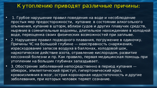 К утоплению приводят различные причины:  1. Грубое нарушение правил поведения на воде и несоблюдение простых мер предосторожности, купание в состоянии алкогольного опьянения, купание в шторм, вблизи судов и других плавучих средств, ныряние в сомнительные водоемы, длительное нахождениие в холодной воде, переоценка своих физических возможностей при заплыве. 2. Нарушение правил подводного плавания, погружение в одиночку. Причины ЧС на большой глубине — неисправность снаряжения, израсходование запасов воздуха в баллонах, холодовой шок, наркотическое действие азота, отравление кислородом, развитие кессонной болезни и пр. Как правило, первая медицинская помощь при утоплении на больших глубинах запаздывает. 3. Обострение заболеваний непосредственно в период купания — обморок, эпилептический приступ, гипертонический криз, кровоизлияния в мозг, острая коронарная недостаточность и другие заболевания, при которых человек теряет сознание. 