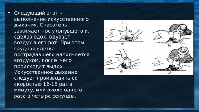 Следующий этап – выполнение искусственного дыхания. Спасатель зажимает нос утонувшего и, сделав вдох, вдувает воздух в его рот. При этом грудная клетка пострадавшего наполняется воздухом, после чего происходит выдох.  Искусственное дыхание следует производить со скоростью 16-18 раз в минуту, или около одного раза в четыре секунды.   
