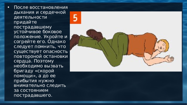 После восстановления дыхания и сердечной деятельности придайте пострадавшему устойчивое боковое положение. Укройте и согрейте его. Однако следует помнить, что существует опасность повтороной остановки сердца. Поэтому необходимо вызвать бригаду «скорой помощи», а до ее прибытия нужно внимательно следить за состоянием пострадавшего. 