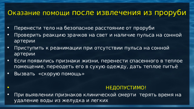 Оказание помощи после извлечения из проруби Перенести тело на безопасное расстояние от проруби Проверить реакцию зрачков на свет и наличие пульса на сонной артерии Приступить к реанимации при отсутствии пульса на сонной артерии Если появились признаки жизни, перенести спасенного в теплое помещение, переодеть его в сухую одежду, дать теплое питьё Вызвать «скорую помощь»   НЕДОПУСТИМО! При выявлении признаков клинической смерти терять время на удаление воды из желудка и легких 