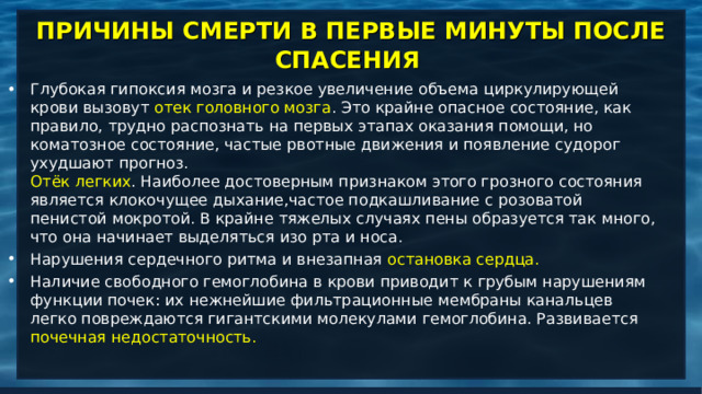 ПРИЧИНЫ СМЕРТИ В ПЕРВЫЕ МИНУТЫ ПОСЛЕ СПАСЕНИЯ   Глубокая гипоксия мозга и резкое увеличение объема циркулирующей крови вызовут отек головного мозга . Это крайне опасное состояние, как правило, трудно распознать на первых этапах оказания помощи, но коматозное состояние, частые рвотные движения и появление судорог ухудшают прогноз.   Отёк легких . Наиболее достоверным признаком этого грозного состояния является клокочущее дыхание,частое подкашливание с розоватой пенистой мокротой. В крайне тяжелых случаях пены образуется так много, что она начинает выделяться изо рта и носа.  Нарушения сердечного ритма и внезапная остановка сердца. Наличие свободного гемоглобина в крови приводит к грубым нарушениям функции почек: их нежнейшие фильтрационные мембраны канальцев легко повреждаются гигантскими молекулами гемоглобина. Развивается почечная недостаточность.    