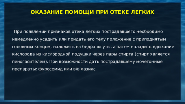 ОКАЗАНИЕ ПОМОЩИ ПРИ ОТЕКЕ ЛЕГКИХ  При появлении признаков отека легких пострадавшего необходимо немедленно усадить или придать его телу положение с приподнятым головным концом, наложить на бедра жгуты, а затем наладить вдыхание кислорода из кислородной подушки через пары спирта (спирт является пеногасителем). При возможности дать пострадавшему мочегонные препараты: фуросемид или в/в лазикс       