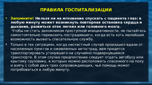 ПРАВИЛА ГОСПИТАЛИЗАЦИИ Запомните! Нельзя ни на мгновение спускать с пациента глаз: в любую минуту может возникнуть повторная остановка сердца и дыхания, развиться отек легких или головного мозга.    Чтобы не стать заложником преступной инициативности, не пытайтесь самостоятельно перевозить пострадавшего, когда есть хоть малейшая возможность вызвать спасательную службу.  Только в тех ситуациях, когда несчастный случай произошел вдали от населенных пунктов и оживленных автострад, вам придется транспортировать утонувшего на случайно подвернувшемся транспорте. В этом случае предпочтение следует отдать автобусу или крытому грузовику, в которых можно расположить спасенного на полу и взять с собой двух-трех сопровождающих, чья помощь может потребоваться в любую минуту.     