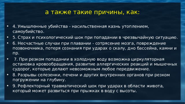 а также такие причины, как: 4. Умышленные убийства - насильственная казнь утоплением, самоубийство. 5. Страх и психологический шок при попадании в чрезвычайную ситуацию. 6. Несчастные случаи при плавании - сотрясение мозга, повреждение позвоночника, потеря сознания при ударах о скалу, дно бассейна, камни и пр.  7. При резком попадании в холодную воду возможна циркуляторная остановка кровообращения, развитие аллергических реакций и мышечных судорог, которые делают невозможным любое передвижение. 8. Разрывы селезенки, печени и других внутренних органов при резком погружении на глубину. 9. Рефлекторный травматический шок при ударах в области живота, который может развиться при прыжках в воду с высоты.   