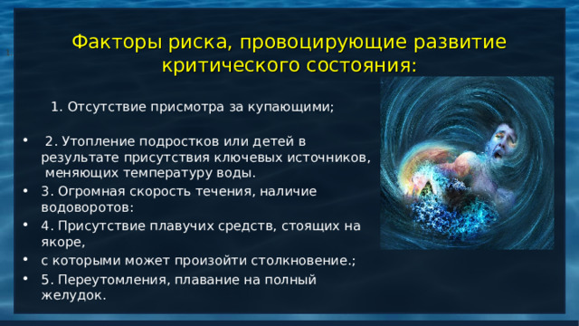  Факторы риска, провоцирующие развитие критического состояния: 1.  1. Отсутствие присмотра за купающими;  2. Утопление подростков или детей в результате присутствия ключевых источников, меняющих температуру воды. 3. Огромная скорость течения, наличие водоворотов: 4. Присутствие плавучих средств, стоящих на якоре, с которыми может произойти столкновение.; 5. Переутомления, плавание на полный желудок.  